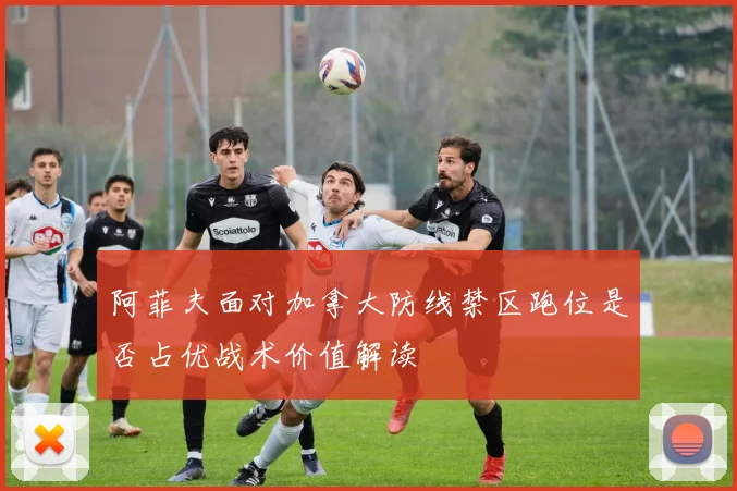 阿菲夫面对加拿大防线禁区跑位是否占优战术价值解读