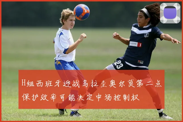 H组西班牙迎战乌拉圭奥尔莫第二点保护效率可能决定中场控制权