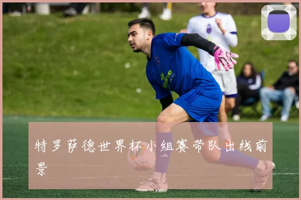特罗萨德世界杯小组赛带队出线前景