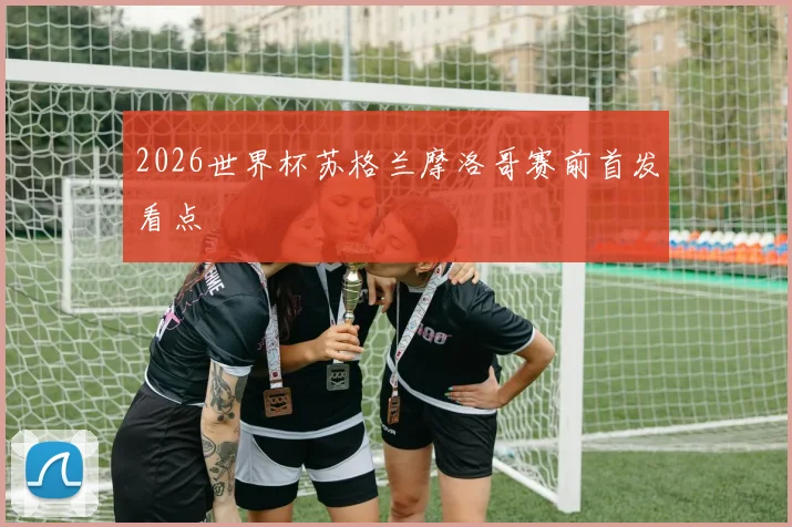 2026世界杯苏格兰摩洛哥赛前首发看点