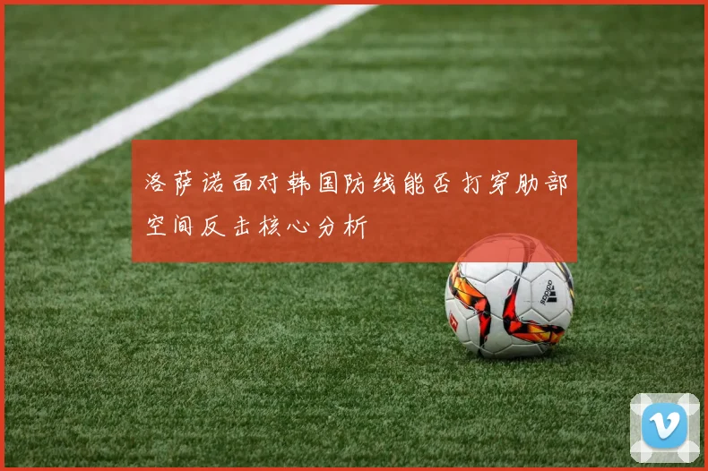 洛萨诺面对韩国防线能否打穿肋部空间反击核心分析