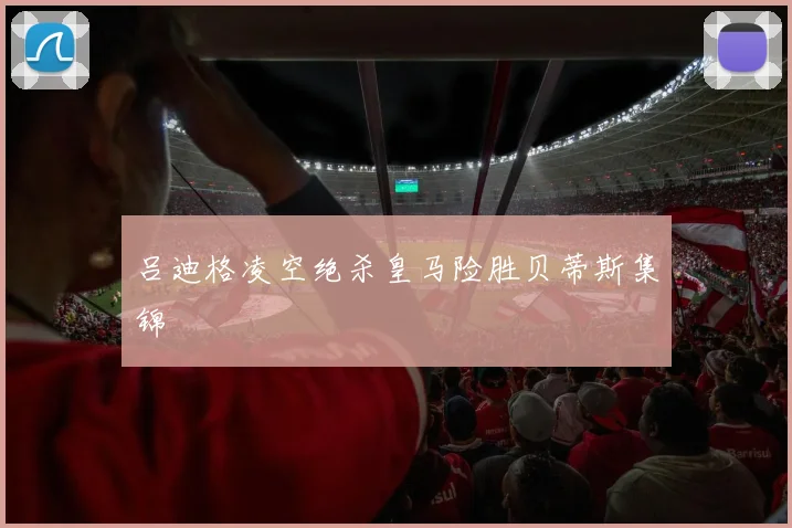 吕迪格凌空绝杀皇马险胜贝蒂斯集锦