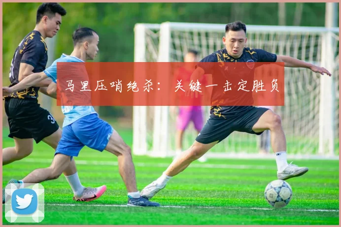 马里压哨绝杀：关键一击定胜负