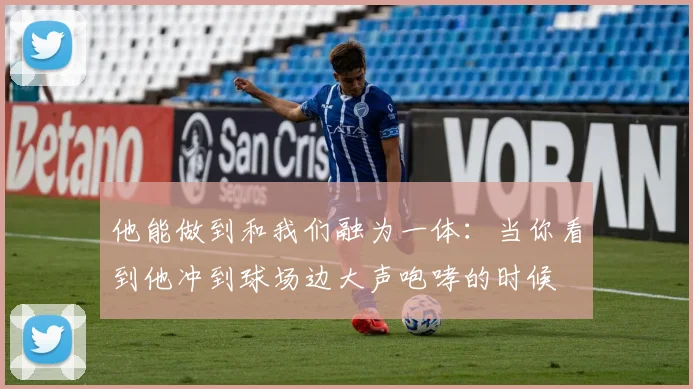 他能做到和我们融为一体：当你看到他冲到球场边大声咆哮的时候
