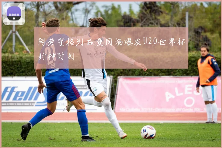 阿劳霍格列兹曼同场爆发U20世界杯封神时刻