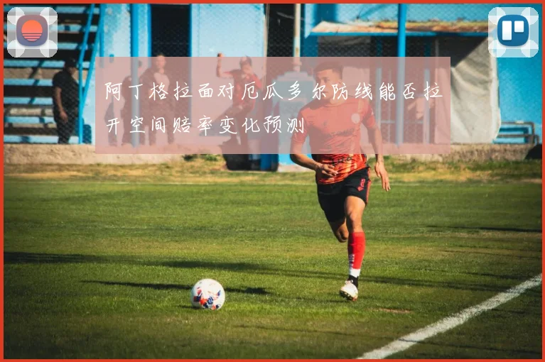 阿丁格拉面对厄瓜多尔防线能否拉开空间赔率变化预测