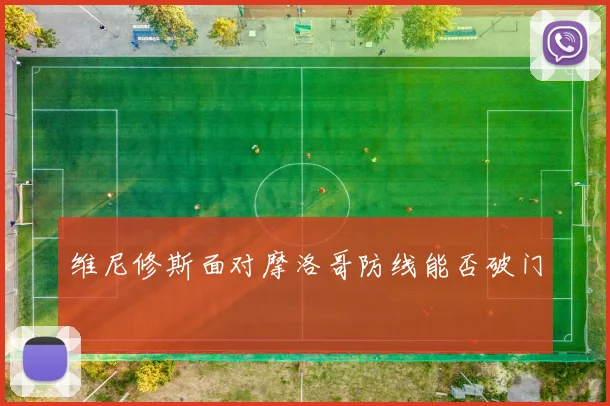 维尼修斯面对摩洛哥防线能否破门