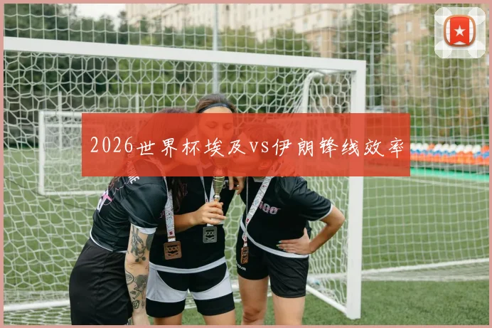 2026世界杯埃及vs伊朗锋线效率