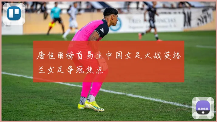 唐佳丽榜首易主中国女足大战英格兰女足争冠焦点