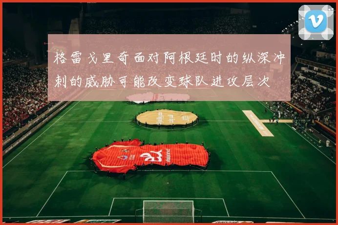 格雷戈里奇面对阿根廷时的纵深冲刺的威胁可能改变球队进攻层次