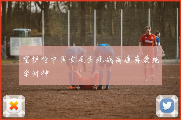 霍伊伦中国女足生死战高速奔袭绝杀封神