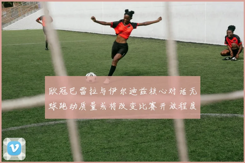 欧冠巴雷拉与伊尔迪兹核心对话无球跑动质量或将改变比赛开放程度