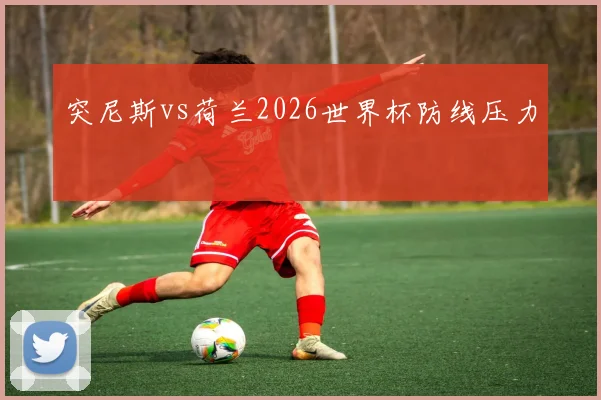 突尼斯vs荷兰2026世界杯防线压力