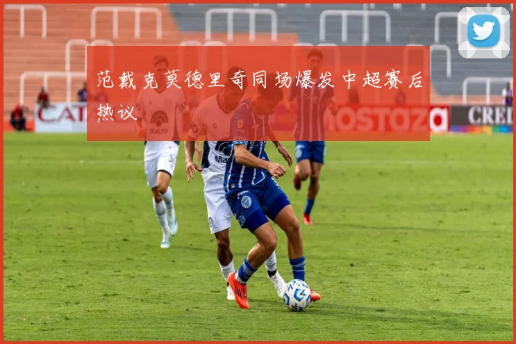 范戴克莫德里奇同场爆发中超赛后热议