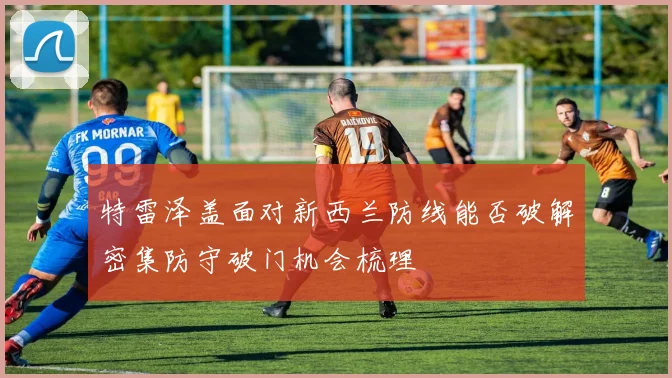 特雷泽盖面对新西兰防线能否破解密集防守破门机会梳理
