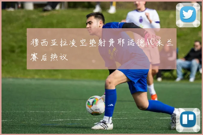穆西亚拉凌空垫射费耶诺德AC米兰赛后热议