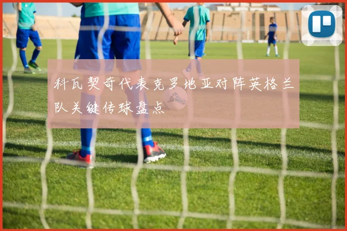 科瓦契奇代表克罗地亚对阵英格兰队关键传球盘点