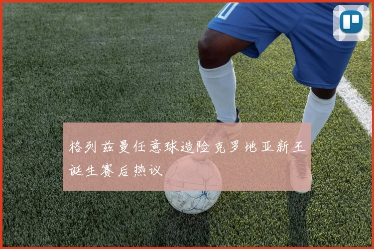 格列兹曼任意球造险克罗地亚新王诞生赛后热议