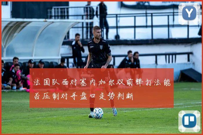 法国队面对塞内加尔双前锋打法能否压制对手盘口走势判断
