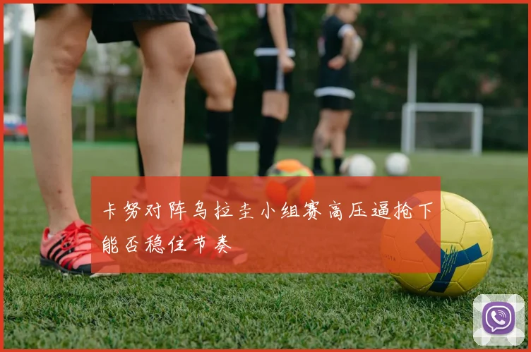卡努对阵乌拉圭小组赛高压逼抢下能否稳住节奏