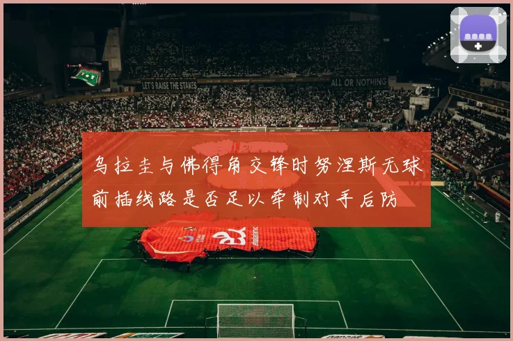 乌拉圭与佛得角交锋时努涅斯无球前插线路是否足以牵制对手后防