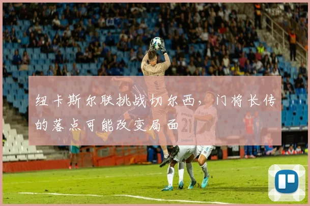 纽卡斯尔联挑战切尔西，门将长传的落点可能改变局面