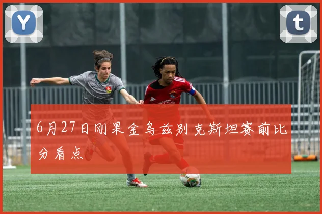 6月27日刚果金乌兹别克斯坦赛前比分看点