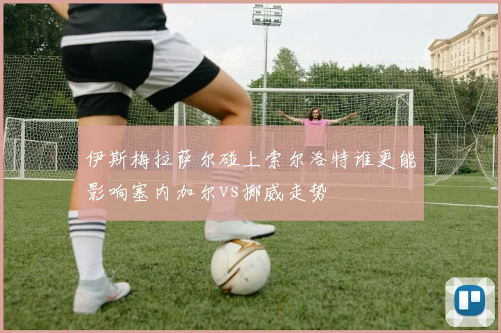 伊斯梅拉萨尔碰上索尔洛特谁更能影响塞内加尔vs挪威走势