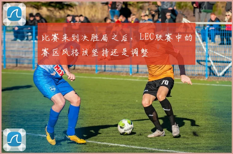 比赛来到决胜局之后，LEC联赛中的赛区风格该坚持还是调整