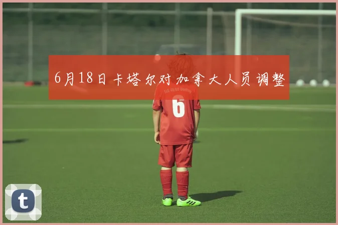 6月18日卡塔尔对加拿大人员调整
