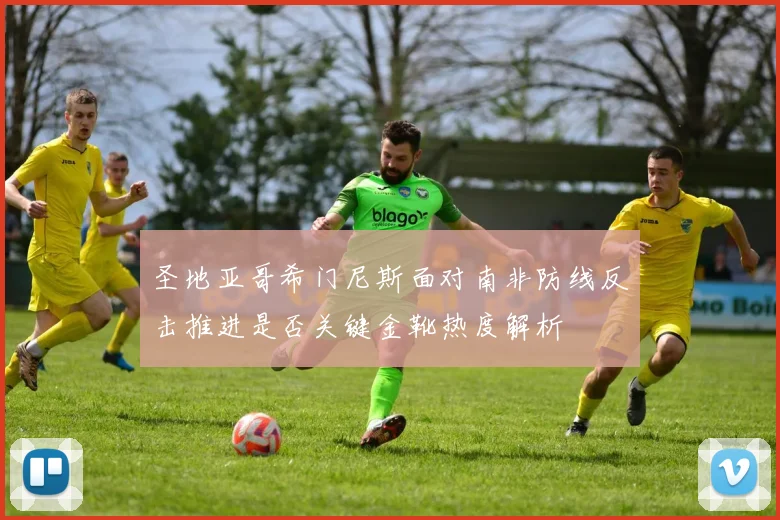 圣地亚哥希门尼斯面对南非防线反击推进是否关键金靴热度解析