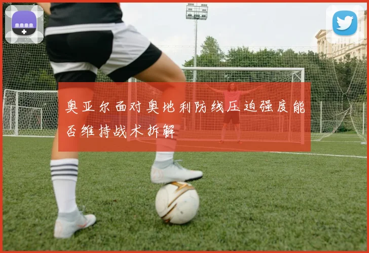 奥亚尔面对奥地利防线压迫强度能否维持战术拆解