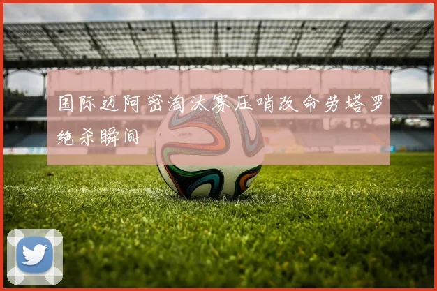 国际迈阿密淘汰赛压哨改命劳塔罗绝杀瞬间