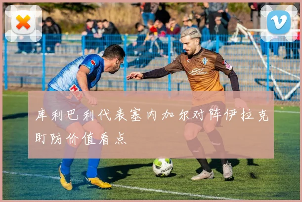 库利巴利代表塞内加尔对阵伊拉克盯防价值看点