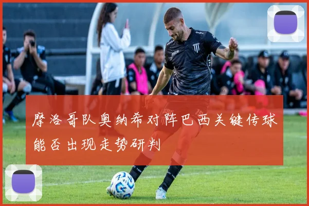 摩洛哥队奥纳希对阵巴西关键传球能否出现走势研判