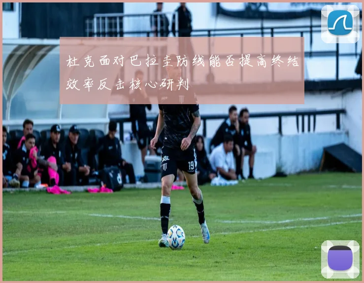 杜克面对巴拉圭防线能否提高终结效率反击核心研判