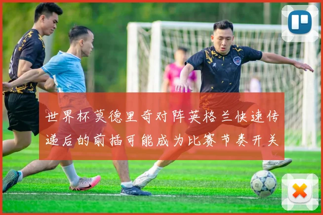 世界杯莫德里奇对阵英格兰快速传递后的前插可能成为比赛节奏开关
