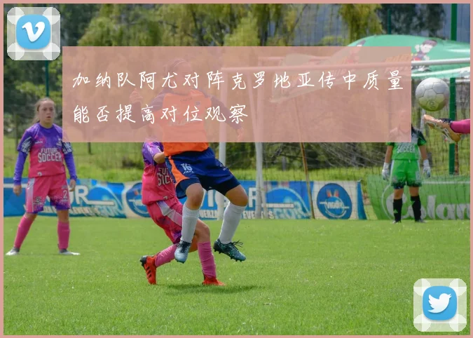 加纳队阿尤对阵克罗地亚传中质量能否提高对位观察