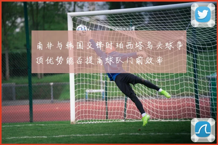 南非与韩国交锋时珀西塔乌头球争顶优势能否提高球队门前效率