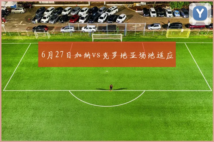 6月27日加纳vs克罗地亚场地适应