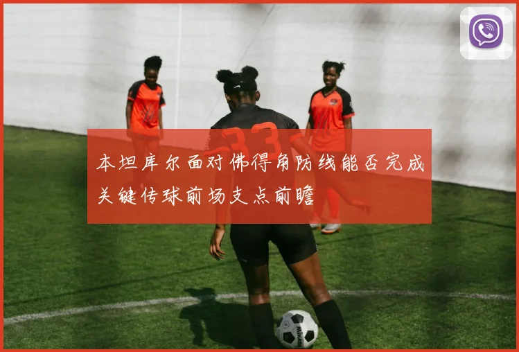 本坦库尔面对佛得角防线能否完成关键传球前场支点前瞻
