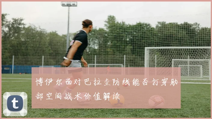 博伊尔面对巴拉圭防线能否打穿肋部空间战术价值解读