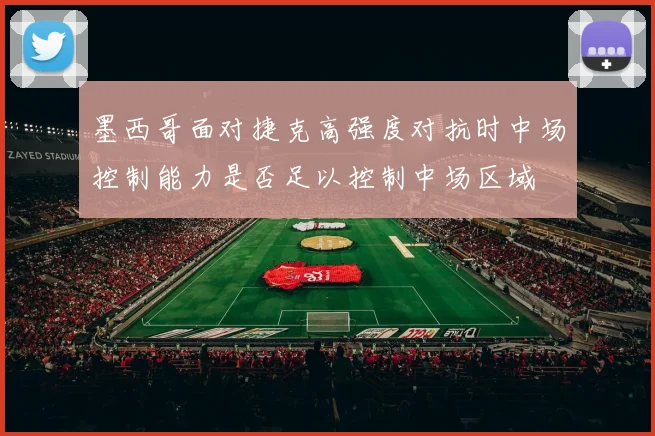 墨西哥面对捷克高强度对抗时中场控制能力是否足以控制中场区域